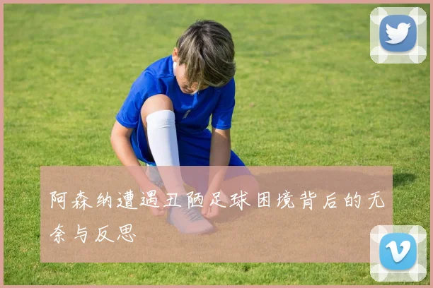 阿森纳遭遇丑陋足球困境背后的无奈与反思