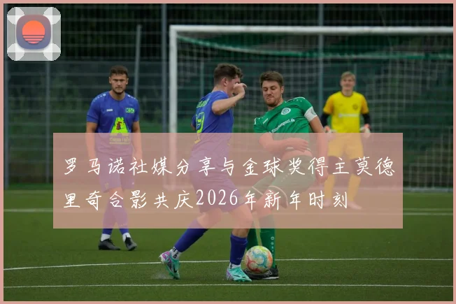 罗马诺社媒分享与金球奖得主莫德里奇合影共庆2026年新年时刻