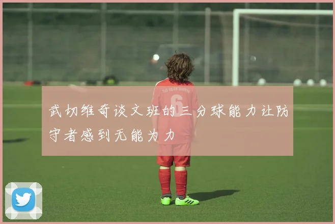 武切维奇谈文班的三分球能力让防守者感到无能为力