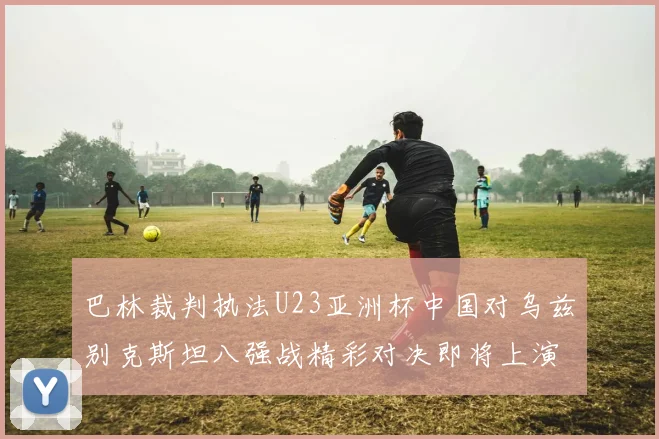 巴林裁判执法U23亚洲杯中国对乌兹别克斯坦八强战精彩对决即将上演