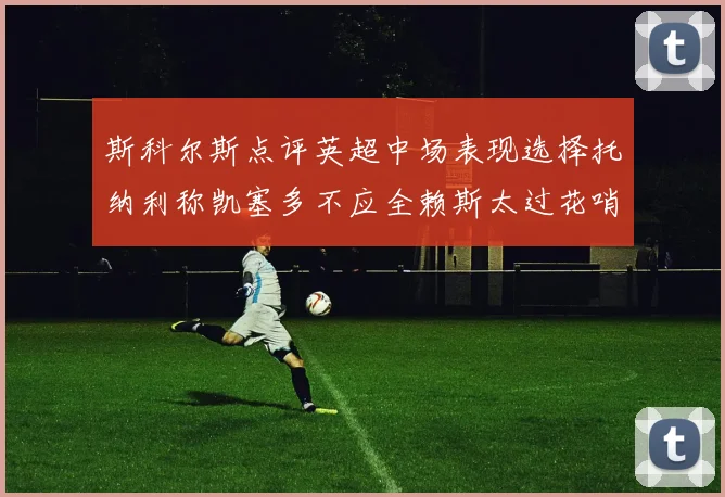 斯科尔斯点评英超中场表现选择托纳利称凯塞多不应全赖斯太过花哨