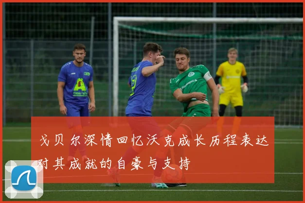 戈贝尔深情回忆沃克成长历程表达对其成就的自豪与支持