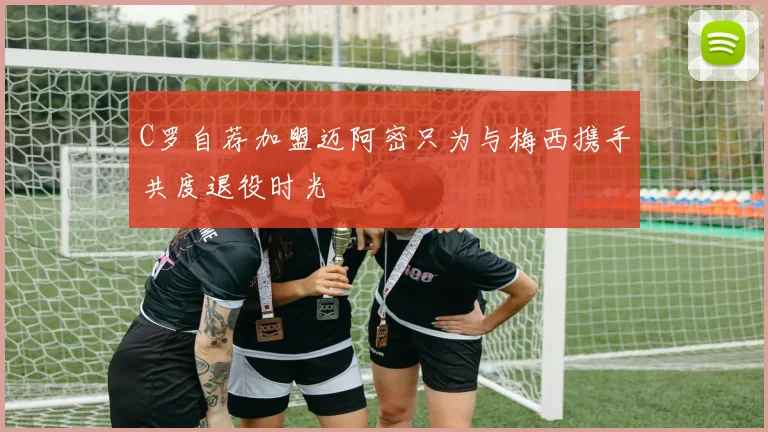 C罗自荐加盟迈阿密只为与梅西携手共度退役时光