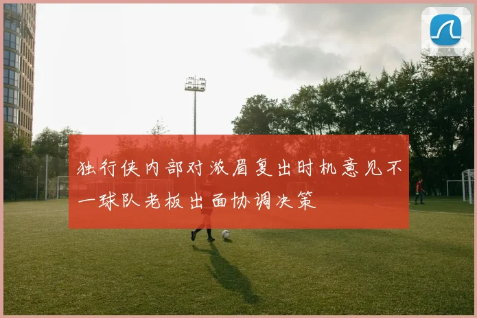 独行侠内部对浓眉复出时机意见不一球队老板出面协调决策