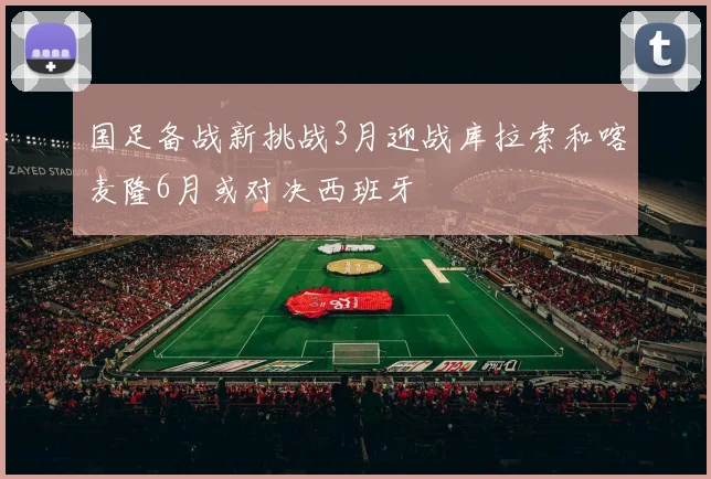 国足备战新挑战3月迎战库拉索和喀麦隆6月或对决西班牙