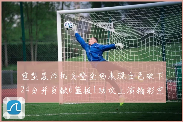 重型轰炸机戈登全场表现出色砍下24分并贡献6篮板1助攻上演精彩空接重扣