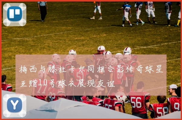 梅西与滕杜卡尔同框合影传奇球星互赠10号球衣展现友谊