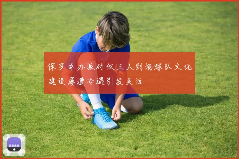 保罗举办派对仅三人到场球队文化建设屡遭冷遇引发关注
