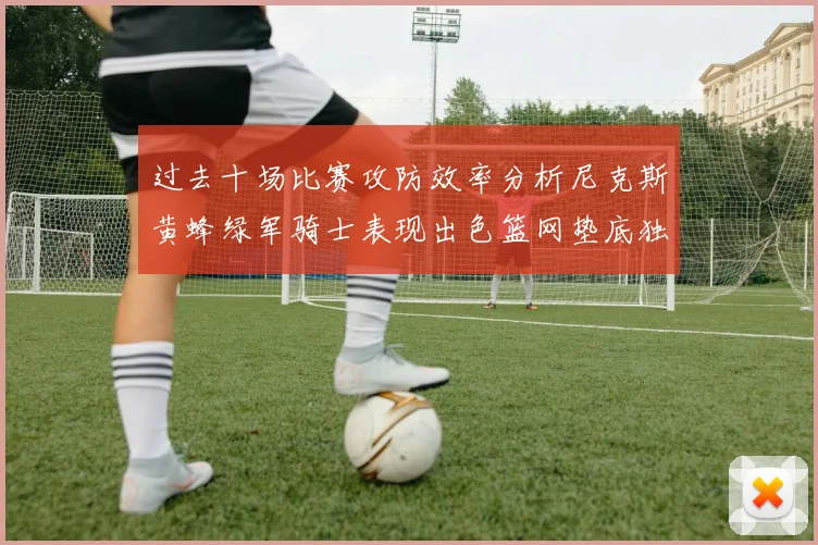 过去十场比赛攻防效率分析尼克斯黄蜂绿军骑士表现出色篮网垫底独占鳌头