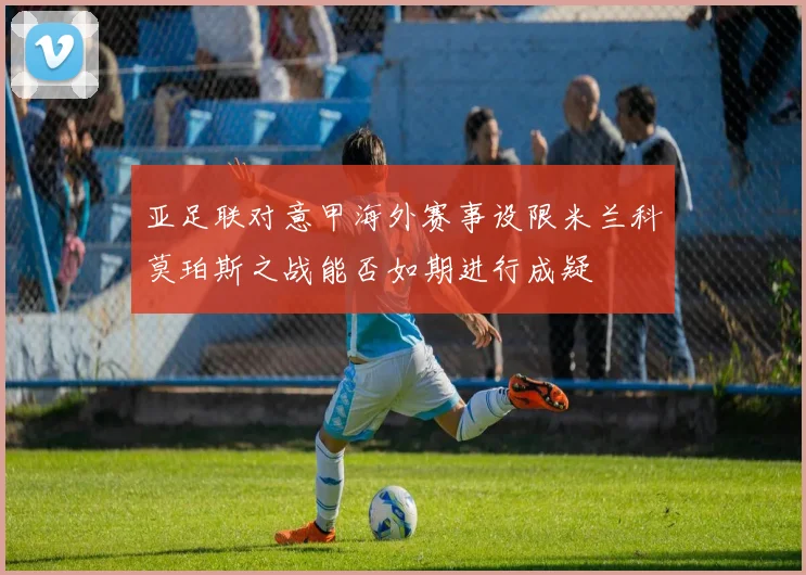 亚足联对意甲海外赛事设限米兰科莫珀斯之战能否如期进行成疑