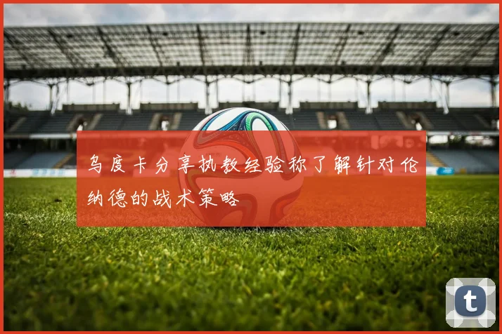 乌度卡分享执教经验称了解针对伦纳德的战术策略