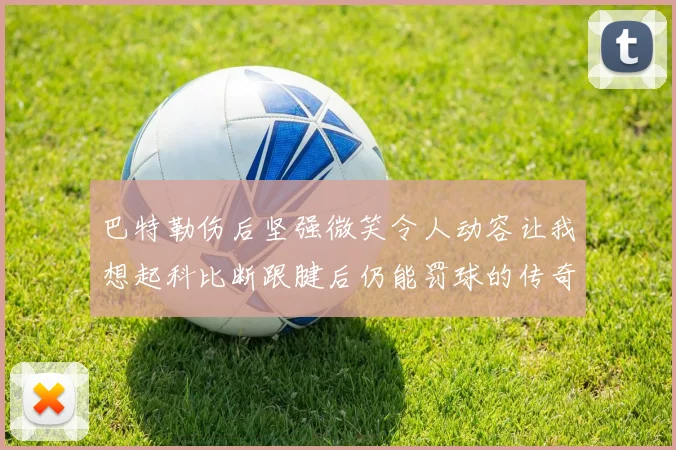 巴特勒伤后坚强微笑令人动容让我想起科比断跟腱后仍能罚球的传奇时刻