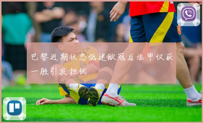 巴黎近期状态低迷欧冠后法甲仅获一胜引发担忧