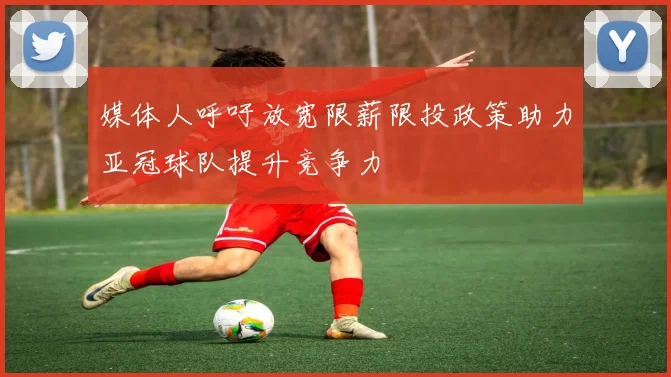 媒体人呼吁放宽限薪限投政策助力亚冠球队提升竞争力