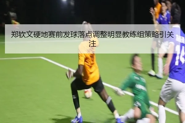 郑钦文硬地赛前发球落点调整明显教练组策略引关注